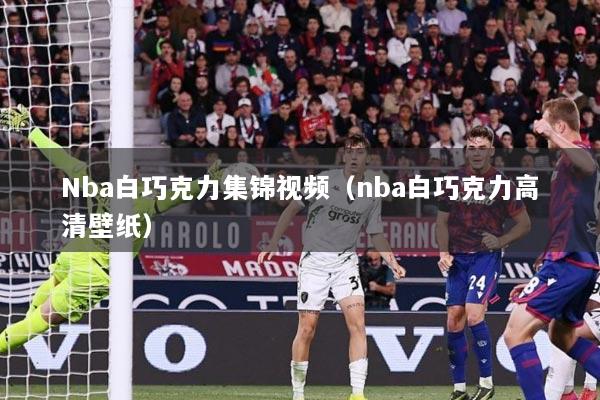 Nba白巧克力集锦视频（nba白巧克力高清壁纸）