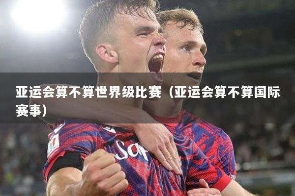 亚运会算不算世界级比赛（亚运会算不算国际赛事）