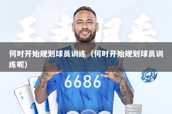 何时开始规划球员训练（何时开始规划球员训练呢）