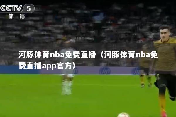 河豚体育nba免费直播（河豚体育nba免费直播app官方）